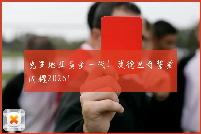 克罗地亚黄金一代!莫德里奇誓要闪耀2026!