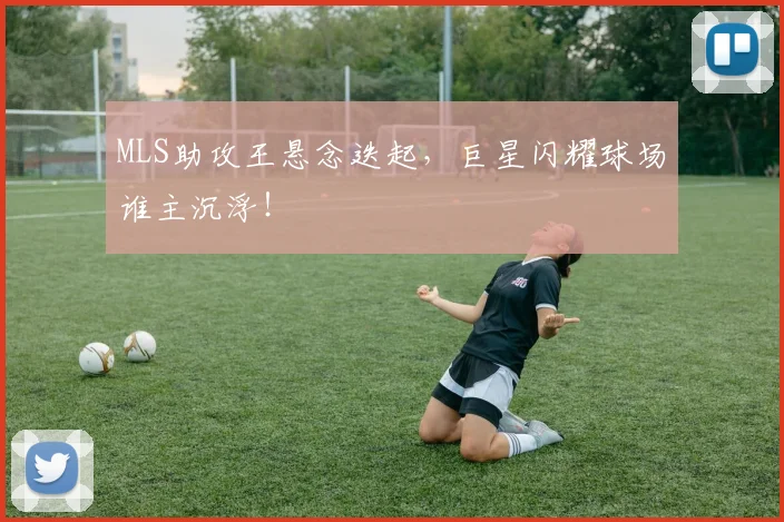 MLS助攻王悬念迭起,巨星闪耀球场谁主沉浮!