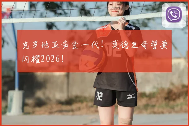 克罗地亚黄金一代！莫德里奇誓要闪耀2026！