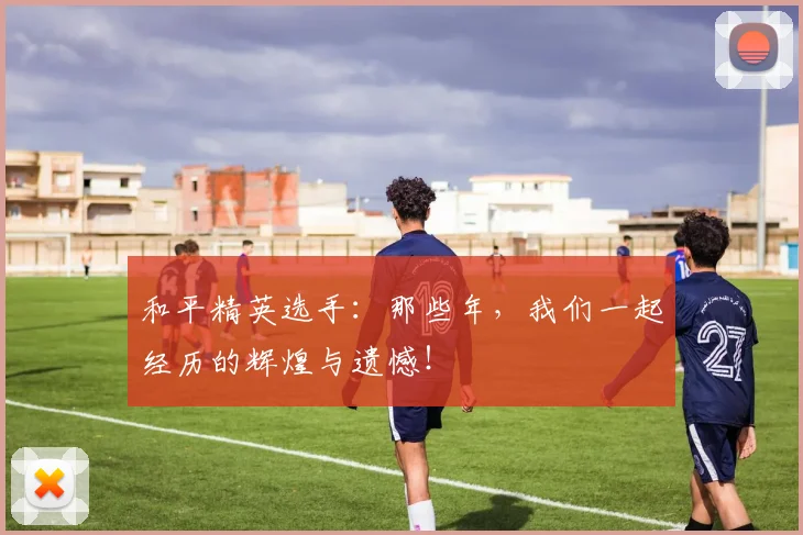 和平精英选手:那些年,我们一起经历的辉煌与遗憾!