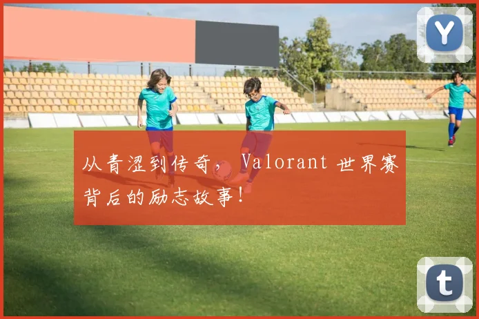从青涩到传奇， Valorant 世界赛背后的励志故事！