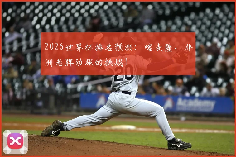 2026世界杯排名预测：喀麦隆，非洲老牌劲旅的挑战！