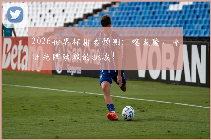 2026世界杯排名预测：喀麦隆，非洲老牌劲旅的挑战！